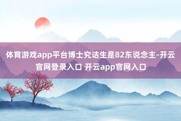 体育游戏app平台博士究诘生是82东说念主-开云官网登录入口 开云app官网入口