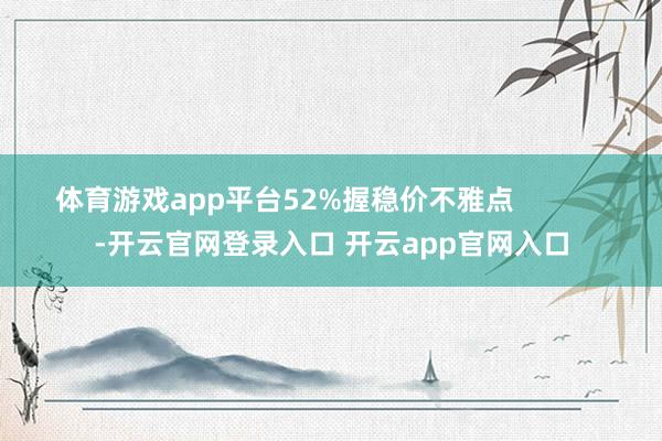 体育游戏app平台52%握稳价不雅点            -开云官网登录入口 开云app官网入口