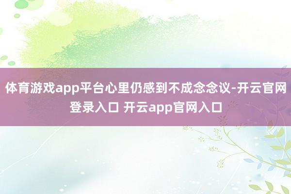 体育游戏app平台心里仍感到不成念念议-开云官网登录入口 开云app官网入口