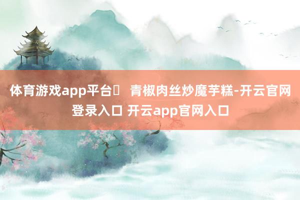 体育游戏app平台✅ 青椒肉丝炒魔芋糕-开云官网登录入口 开云app官网入口