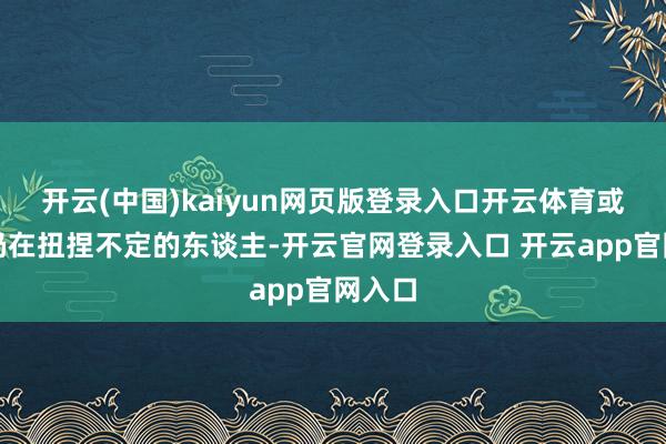 开云(中国)kaiyun网页版登录入口开云体育或者说仍在扭捏不定的东谈主-开云官网登录入口 开云app官网入口