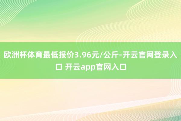 欧洲杯体育最低报价3.96元/公斤-开云官网登录入口 开云app官网入口