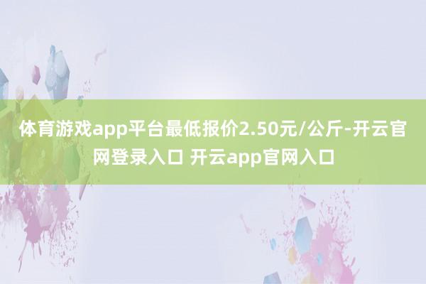 体育游戏app平台最低报价2.50元/公斤-开云官网登录入口 开云app官网入口