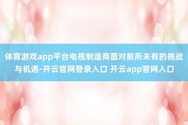 体育游戏app平台电视制造商面对前所未有的挑战与机遇-开云官网登录入口 开云app官网入口