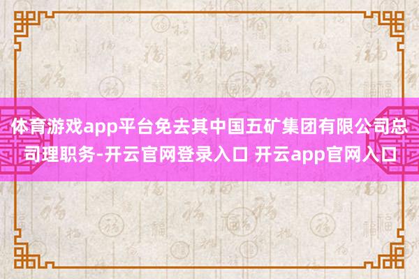 体育游戏app平台免去其中国五矿集团有限公司总司理职务-开云官网登录入口 开云app官网入口