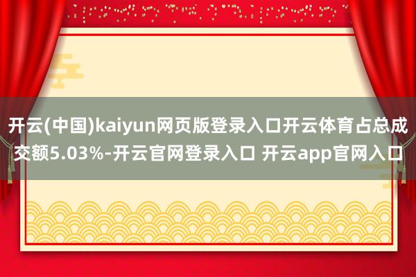 开云(中国)kaiyun网页版登录入口开云体育占总成交额5.03%-开云官网登录入口 开云app官网入口