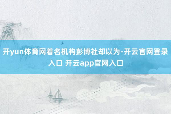 开yun体育网着名机构彭博社却以为-开云官网登录入口 开云app官网入口