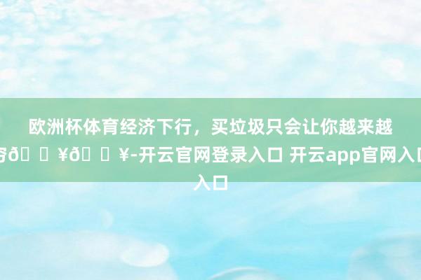 欧洲杯体育经济下行，买垃圾只会让你越来越穷🔥🔥-开云官网登录入口 开云app官网入口
