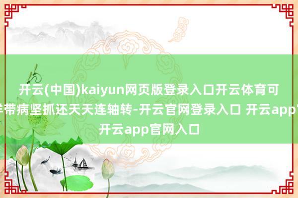 开云(中国)kaiyun网页版登录入口开云体育可像她这样带病坚抓还天天连轴转-开云官网登录入口 开云app官网入口
