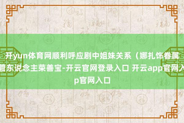 开yun体育网顺利呼应剧中姐妹关系(娜扎饰眷属接管东说念主荣善宝-开云官网登录入口 开云app官网入口