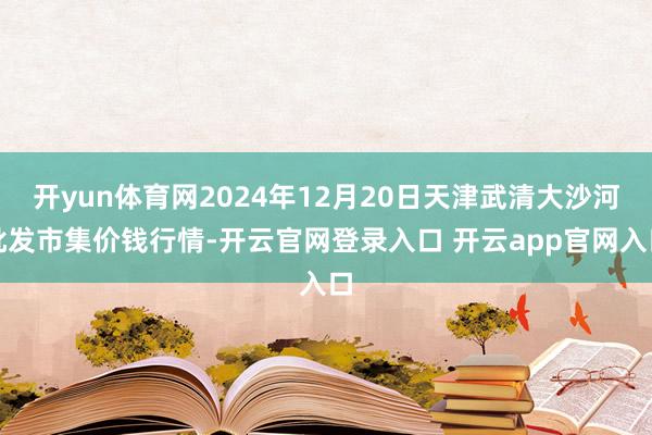 开yun体育网2024年12月20日天津武清大沙河批发市集价钱行情-开云官网登录入口 开云app官网入口