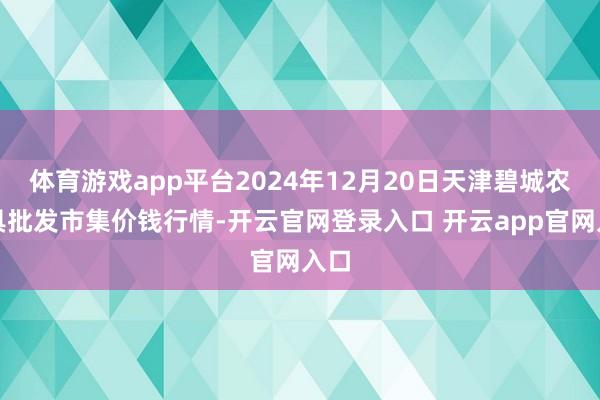 体育游戏app平台2024年12月20日天津碧城农家具批发市集价钱行情-开云官网登录入口 开云app官网入口