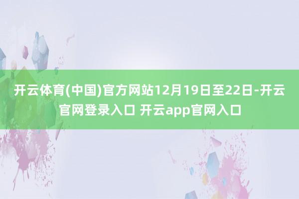 开云体育(中国)官方网站12月19日至22日-开云官网登录入口 开云app官网入口