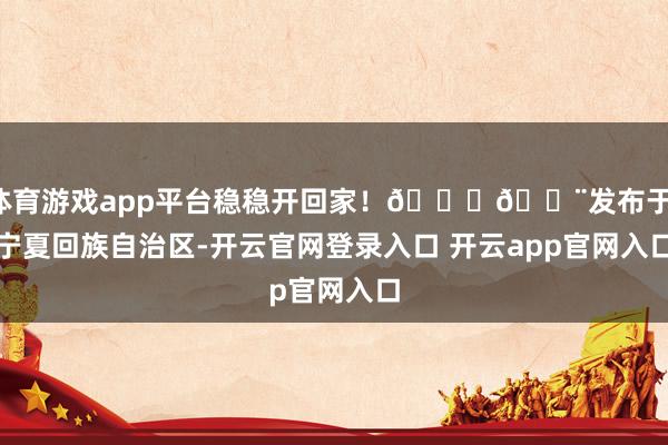 体育游戏app平台稳稳开回家！🚗💨发布于：宁夏回族自治区-开云官网登录入口 开云app官网入口