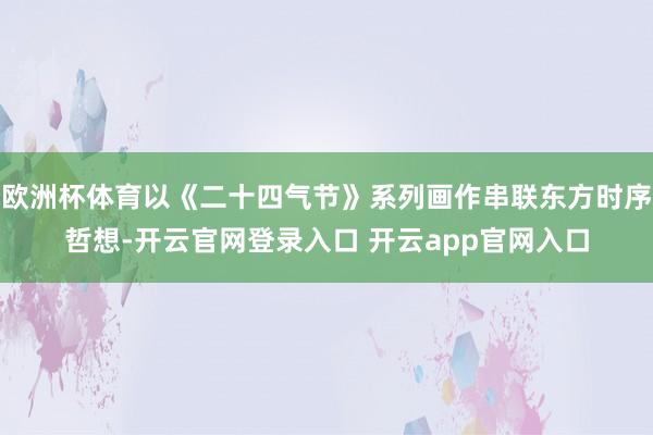 欧洲杯体育以《二十四气节》系列画作串联东方时序哲想-开云官网登录入口 开云app官网入口