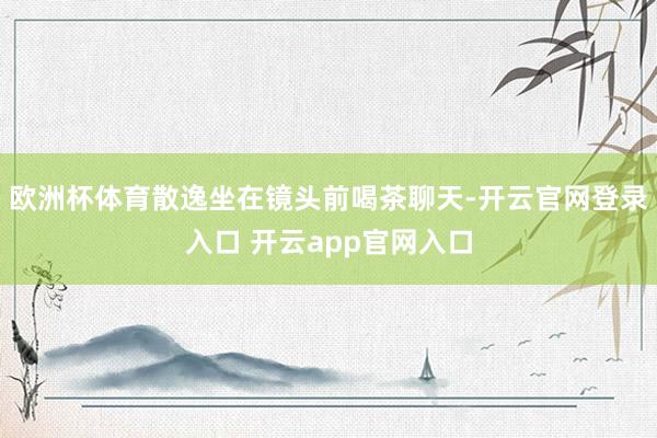欧洲杯体育散逸坐在镜头前喝茶聊天-开云官网登录入口 开云app官网入口