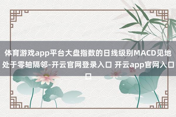 体育游戏app平台大盘指数的日线级别MACD见地处于零轴隔邻-开云官网登录入口 开云app官网入口