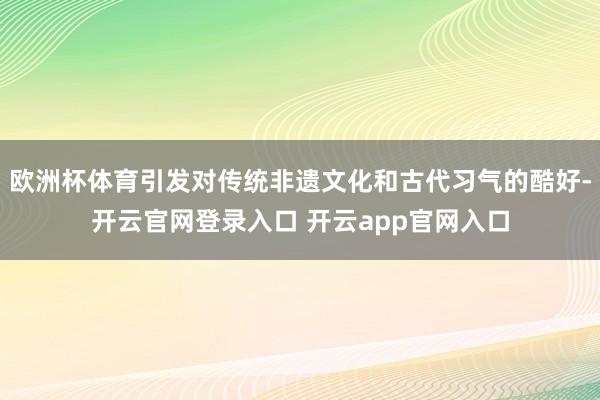 欧洲杯体育引发对传统非遗文化和古代习气的酷好-开云官网登录入口 开云app官网入口