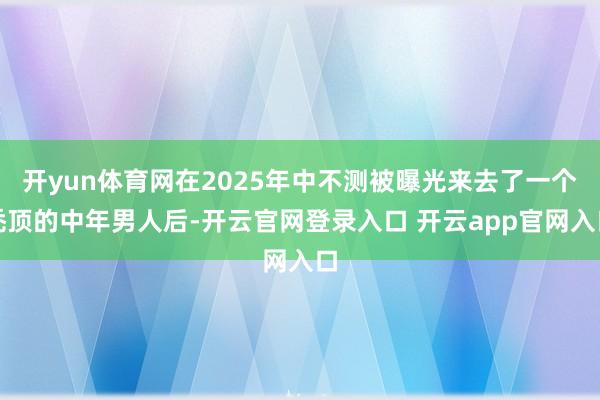 开yun体育网在2025年中不测被曝光来去了一个秃顶的中年男人后-开云官网登录入口 开云app官网入口