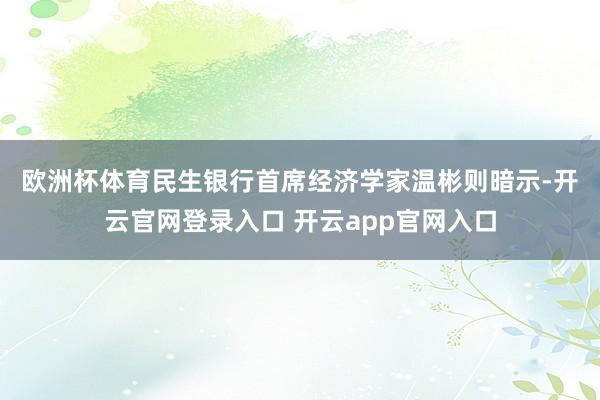 欧洲杯体育 民生银行首席经济学家温彬则暗示-开云官网登录入口 开云app官网入口