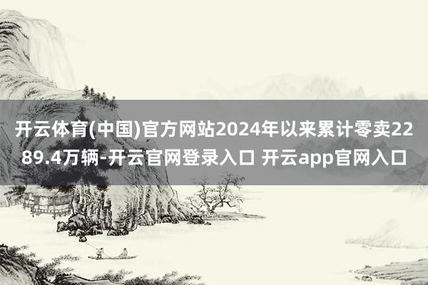 开云体育(中国)官方网站2024年以来累计零卖2289.4万辆-开云官网登录入口 开云app官网入口