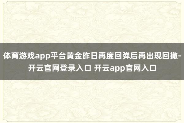 体育游戏app平台黄金昨日再度回弹后再出现回撤-开云官网登录入口 开云app官网入口