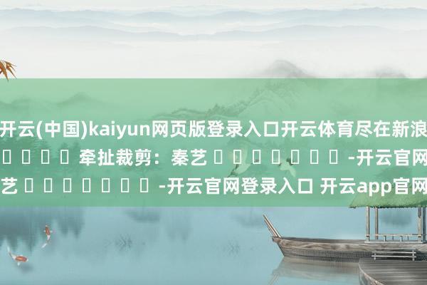 开云(中国)kaiyun网页版登录入口开云体育尽在新浪财经APP 牵扯裁剪:秦艺 -开云官网登录入口 开云app官网入口