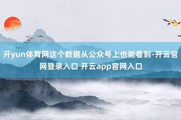 开yun体育网这个数据从公众号上也能看到-开云官网登录入口 开云app官网入口