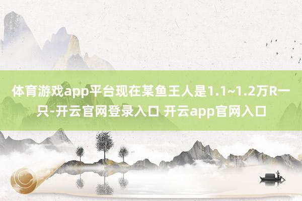 体育游戏app平台现在某鱼王人是1.1~1.2万R一只-开云官网登录入口 开云app官网入口