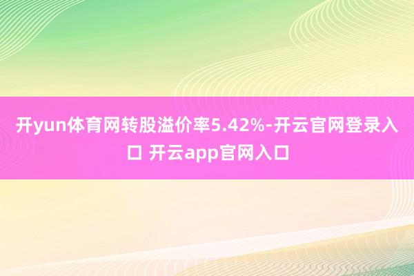 开yun体育网转股溢价率5.42%-开云官网登录入口 开云app官网入口