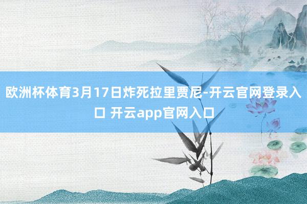 欧洲杯体育3月17日炸死拉里贾尼-开云官网登录入口 开云app官网入口