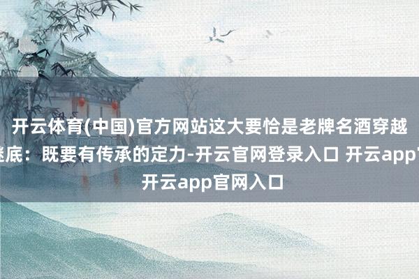 开云体育(中国)官方网站这大要恰是老牌名酒穿越周期的谜底：既要有传承的定力-开云官网登录入口 开云app官网入口