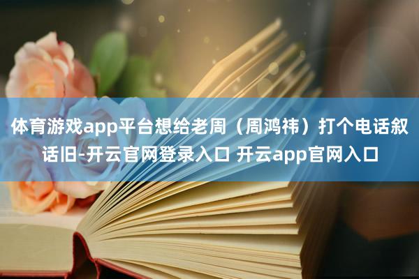 体育游戏app平台想给老周(周鸿祎)打个电话叙话旧-开云官网登录入口 开云app官网入口