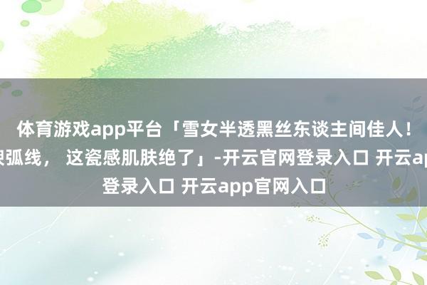 体育游戏app平台「雪女半透黑丝东谈主间佳人！发光肌 丰腴弧线， 这瓷感肌肤绝了」-开云官网登录入口 开云app官网入口