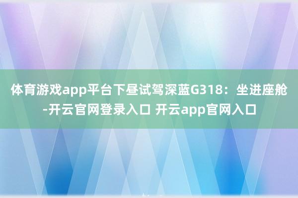 体育游戏app平台下昼试驾深蓝G318:坐进座舱-开云官网登录入口 开云app官网入口