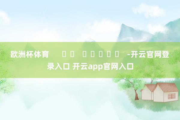 欧洲杯体育 -开云官网登录入口 开云app官网入口