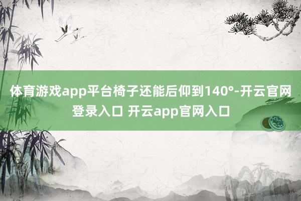 体育游戏app平台椅子还能后仰到140°-开云官网登录入口 开云app官网入口