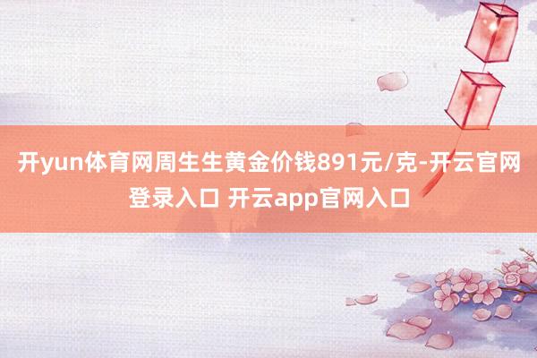 开yun体育网周生生黄金价钱891元/克-开云官网登录入口 开云app官网入口