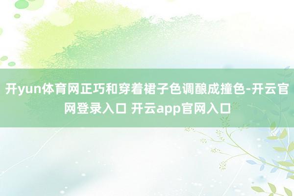 开yun体育网正巧和穿着裙子色调酿成撞色-开云官网登录入口 开云app官网入口