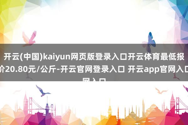 开云(中国)kaiyun网页版登录入口开云体育最低报价20.80元/公斤-开云官网登录入口 开云app官网入口