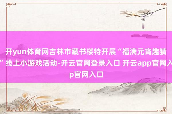 开yun体育网吉林市藏书楼特开展“福满元宵趣猜谜”线上小游戏活动-开云官网登录入口 开云app官网入口