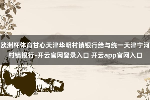 欧洲杯体育甘心天津华明村镇银行给与统一天津宁河村镇银行-开云官网登录入口 开云app官网入口