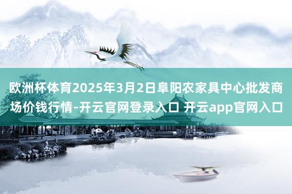 欧洲杯体育2025年3月2日阜阳农家具中心批发商场价钱行情-开云官网登录入口 开云app官网入口