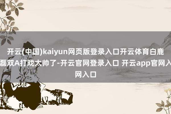 开云(中国)kaiyun网页版登录入口开云体育白鹿丞磊双A打戏太帅了-开云官网登录入口 开云app官网入口