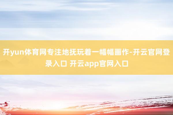 开yun体育网专注地抚玩着一幅幅画作-开云官网登录入口 开云app官网入口