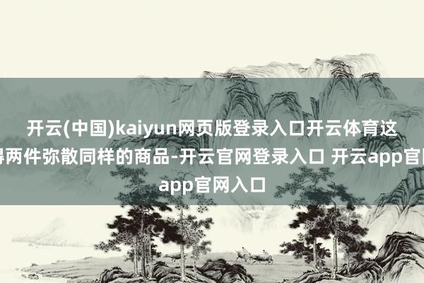 开云(中国)kaiyun网页版登录入口开云体育这里莫得两件弥散同样的商品-开云官网登录入口 开云app官网入口