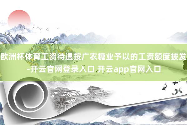 欧洲杯体育工资待遇按广农糖业予以的工资额度披发-开云官网登录入口 开云app官网入口