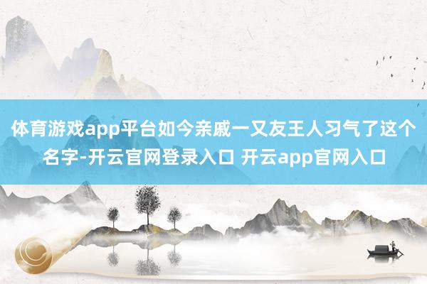 体育游戏app平台如今亲戚一又友王人习气了这个名字-开云官网登录入口 开云app官网入口