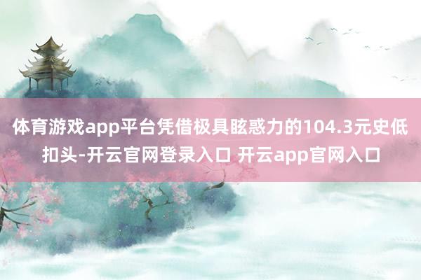 体育游戏app平台凭借极具眩惑力的104.3元史低扣头-开云官网登录入口 开云app官网入口
