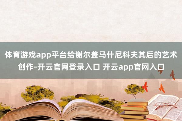 体育游戏app平台给谢尔盖马什尼科夫其后的艺术创作-开云官网登录入口 开云app官网入口